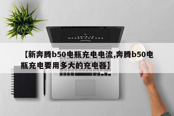 【新奔腾b50电瓶充电电流,奔腾b50电瓶充电要用多大的充电器】