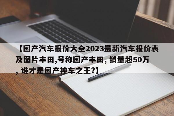【国产汽车报价大全2023最新汽车报价表及图片丰田,号称国产丰田, 销量超50万, 谁才是国产神车之王?】