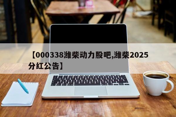 【000338潍柴动力股吧,潍柴2025分红公告】