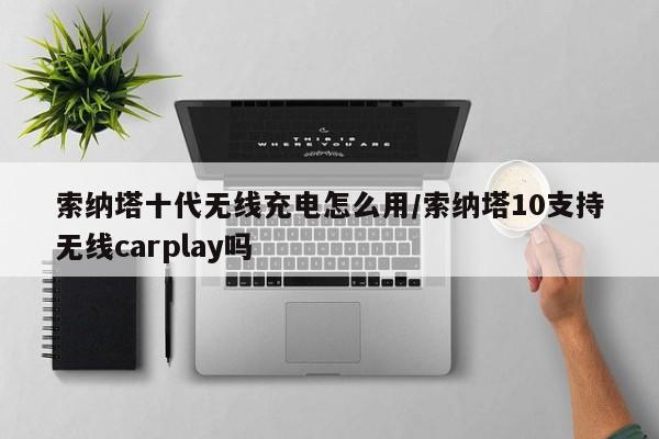 索纳塔十代无线充电怎么用/索纳塔10支持无线carplay吗