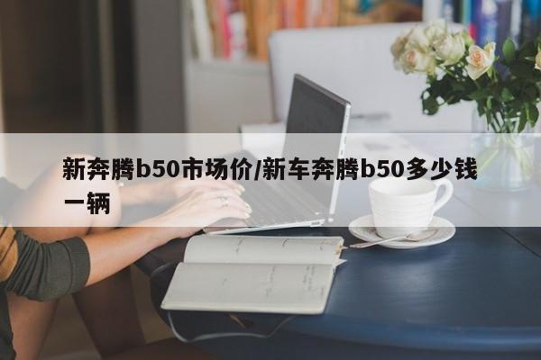 新奔腾b50市场价/新车奔腾b50多少钱一辆