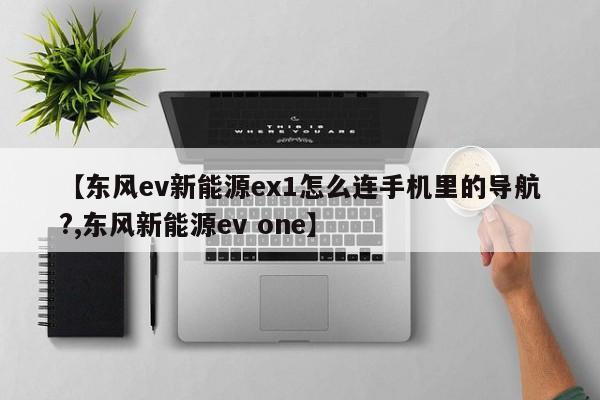 【东风ev新能源ex1怎么连手机里的导航?,东风新能源ev one】