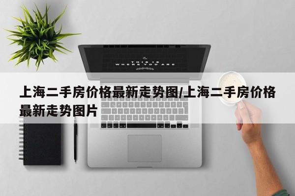 上海二手房价格最新走势图/上海二手房价格最新走势图片