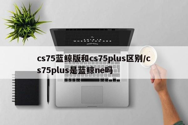 cs75蓝鲸版和cs75plus区别/cs75plus是蓝鲸ne吗