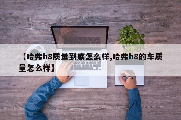 【哈弗h8质量到底怎么样,哈弗h8的车质量怎么样】