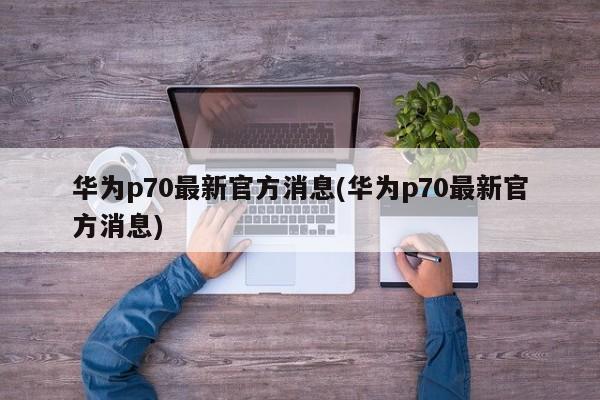 华为p70最新官方消息(华为p70最新官方消息)