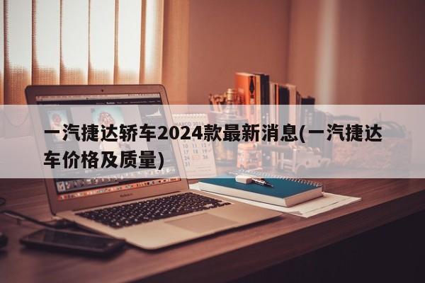 一汽捷达轿车2024款最新消息(一汽捷达车价格及质量)