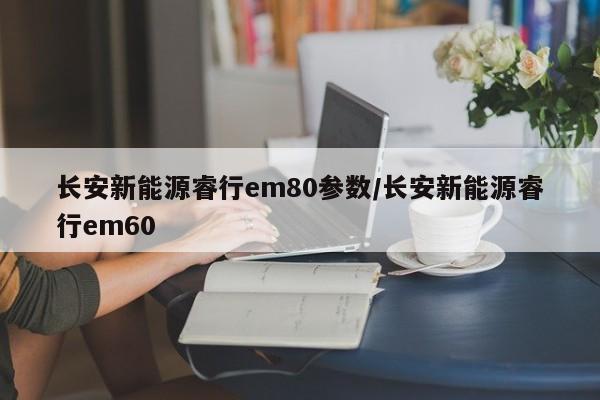 长安新能源睿行em80参数/长安新能源睿行em60